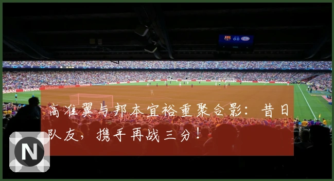 高准翼与邦本宜裕重聚合影：昔日队友，携手再战三分！