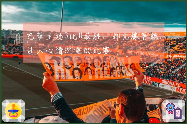 巴萨主场3比0获胜，却无缘晋级，让人心情沉重的比赛