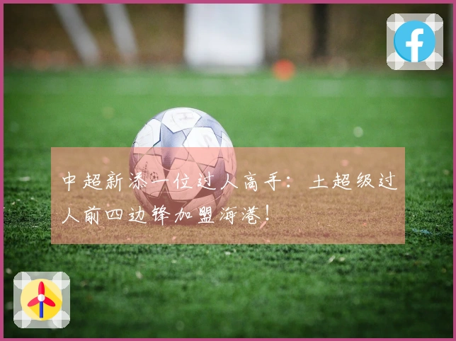 中超新添一位过人高手：土超级过人前四边锋加盟海港！