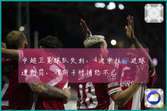 中超卫冕球队失利，4次中柱，进球遭判罚，穆斯卡特愤怒不已