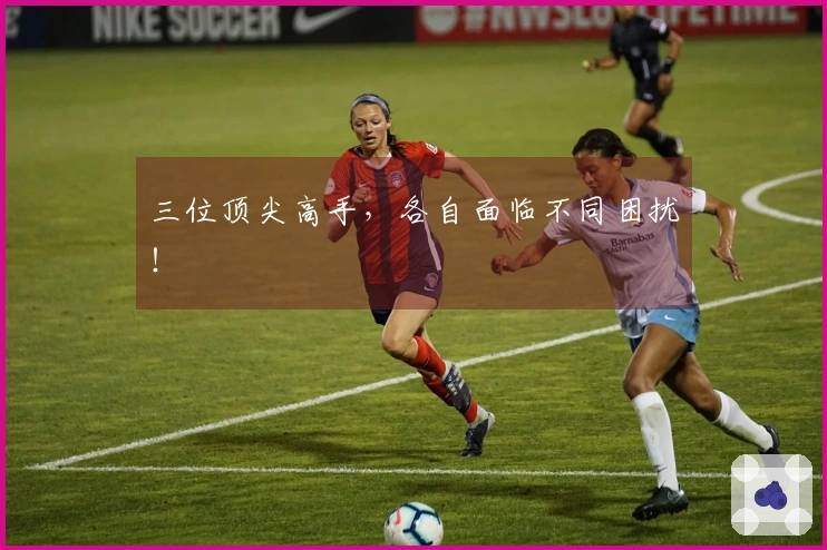 三位顶尖高手，各自面临不同困扰！