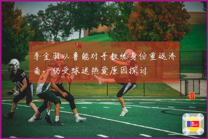 李金羽以鲁能对手教练身份重返济南，仍受球迷热爱原因探讨