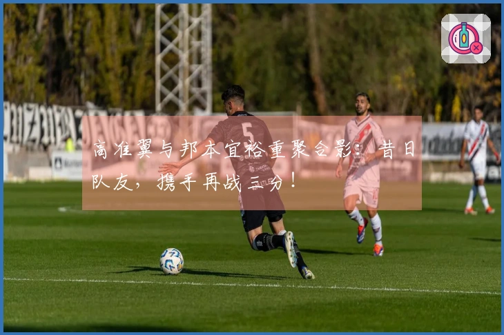 高准翼与邦本宜裕重聚合影：昔日队友，携手再战三分！