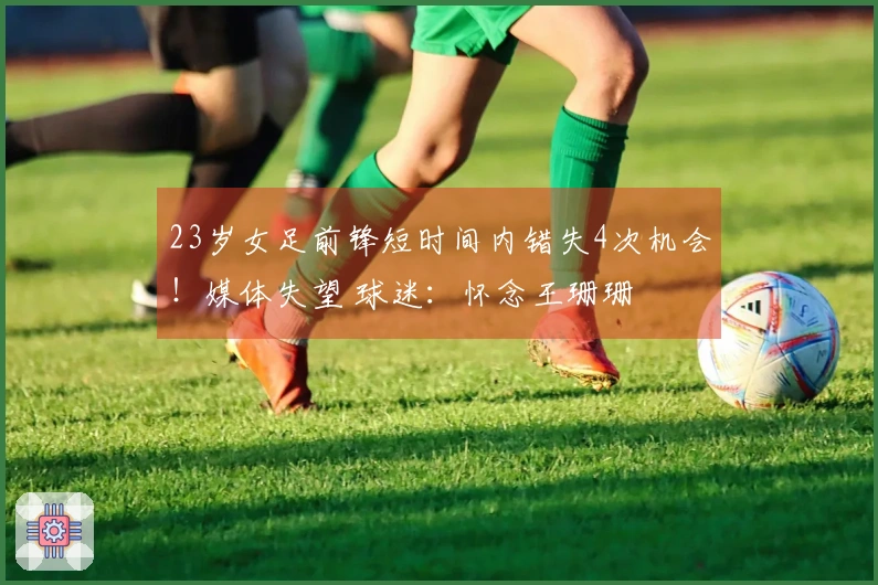23岁女足前锋短时间内错失4次机会！媒体失望 球迷：怀念王珊珊