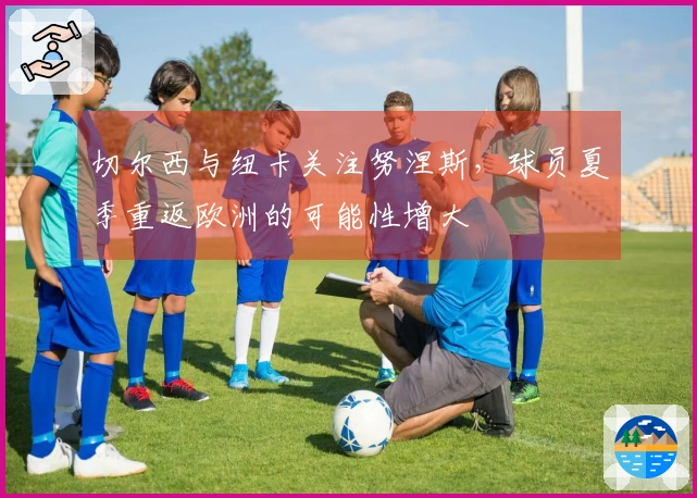 切尔西与纽卡关注努涅斯，球员夏季重返欧洲的可能性增大