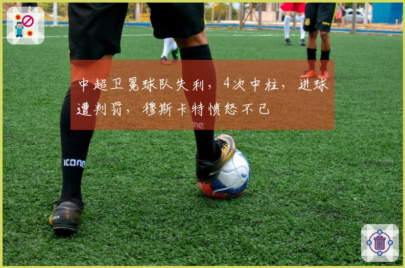 中超卫冕球队失利，4次中柱，进球遭判罚，穆斯卡特愤怒不已