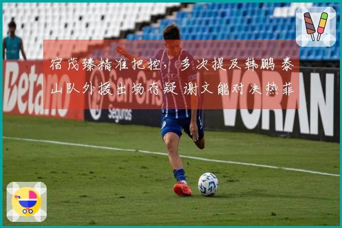 宿茂臻精准把控，多次提及韩鹏 泰山队外援出场存疑 谢文能对决热菲尼奥