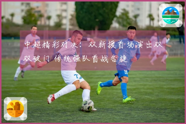 中超精彩对决：双新援首场演出双双破门 传统强队首战告捷