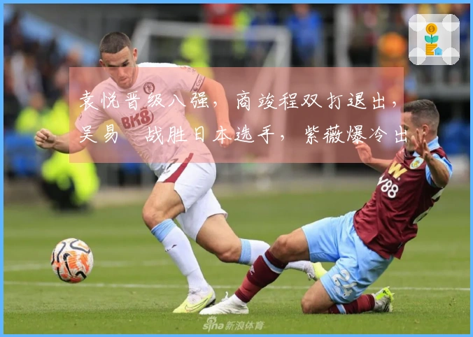 袁悦晋级八强，商竣程双打退出，吴易昺战胜日本选手，紫薇爆冷出局