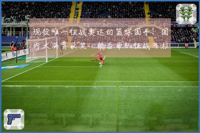 现役唯一征战奥运的篮球国手！国内大满贯获奖，能否率队征战洛杉矶？