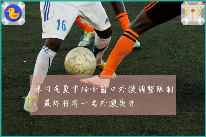 津门虎夏季转会窗口外援调整限制，最终将有一名外援离开