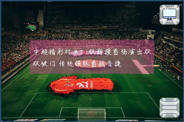 中超精彩对决：双新援首场演出双双破门 传统强队首战告捷