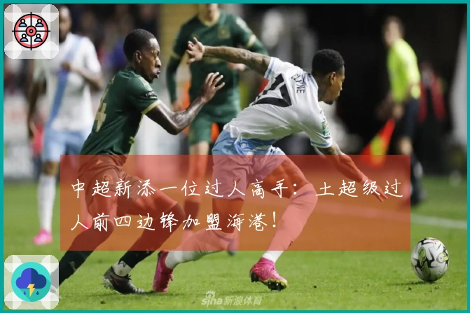 中超新添一位过人高手：土超级过人前四边锋加盟海港！