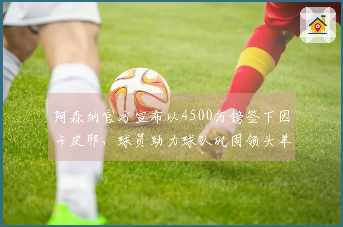 阿森纳官方宣布以4500万镑签下因卡皮耶，球员助力球队巩固领头羊位置