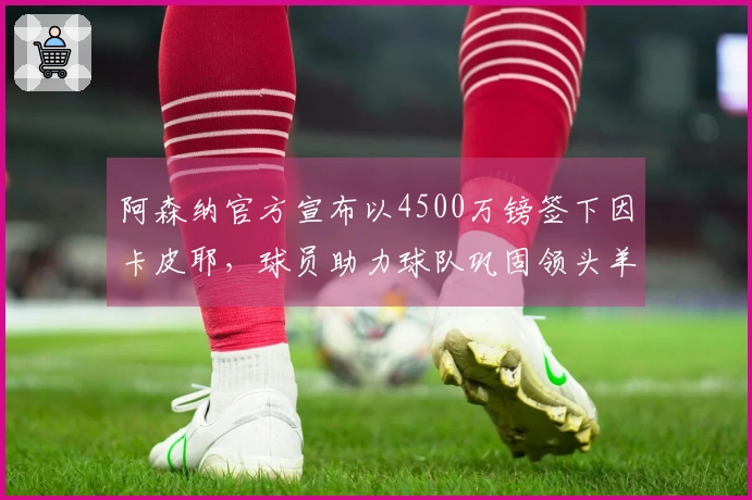 阿森纳官方宣布以4500万镑签下因卡皮耶，球员助力球队巩固领头羊位置