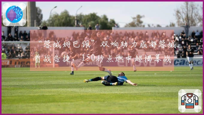 “蓉城姆巴佩”双响助力成都蓉城首战告捷，150秒点燃中超揭幕战