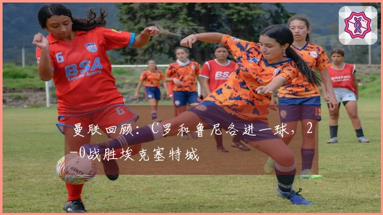 曼联回顾：C罗和鲁尼各进一球，2-0战胜埃克塞特城