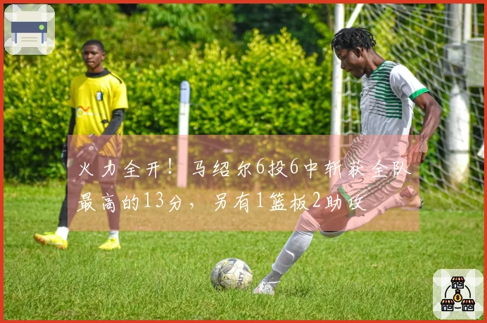 火力全开！马绍尔6投6中斩获全队最高的13分，另有1篮板2助攻