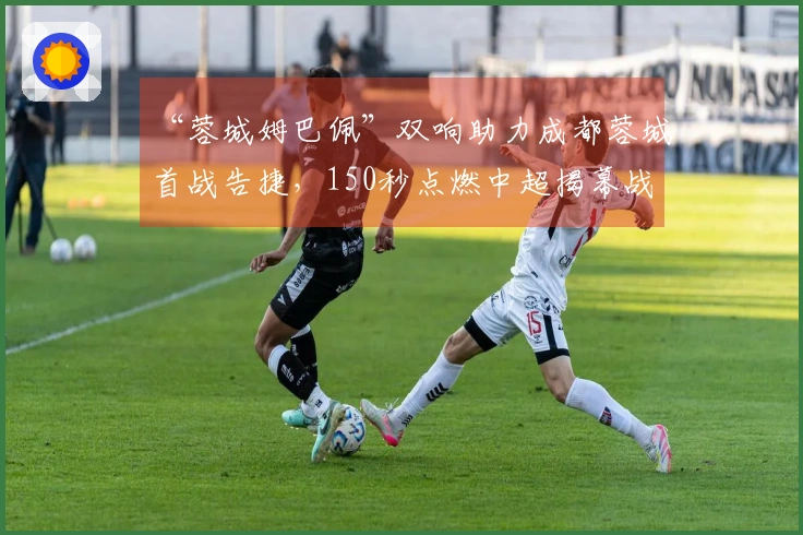 “蓉城姆巴佩”双响助力成都蓉城首战告捷，150秒点燃中超揭幕战